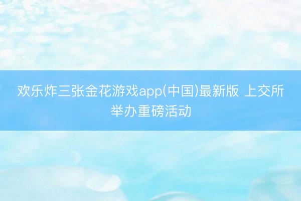 欢乐炸三张金花游戏app(中国)最新版 上交所举办重磅活动