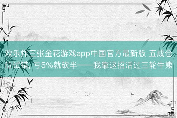 欢乐炸三张金花游戏app中国官方最新版 五成仓位试错, 亏5%就砍半——我靠这招活过三轮牛熊