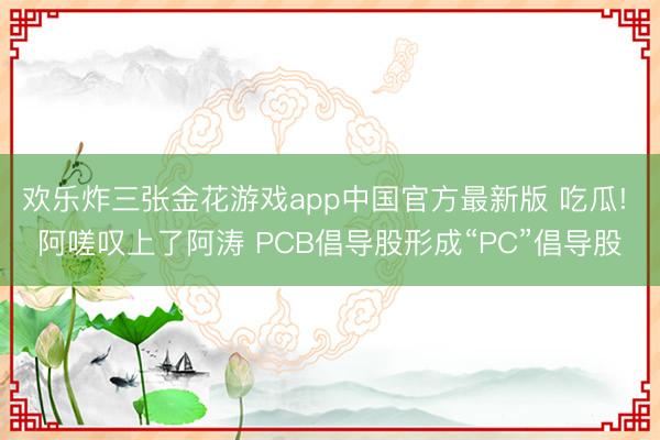 欢乐炸三张金花游戏app中国官方最新版 吃瓜! 阿嗟叹上了阿涛 PCB倡导股形成“PC”倡导股