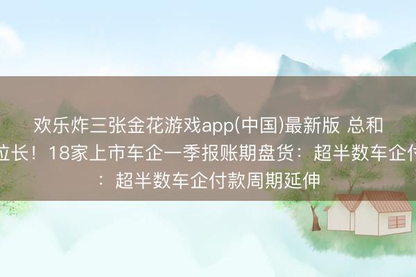 欢乐炸三张金花游戏app(中国)最新版 总和下落、周期拉长！18家上市车企一季报账期盘货：超半数车企付款周期延伸