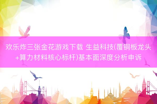 欢乐炸三张金花游戏下载 生益科技(覆铜板龙头+算力材料核心标杆)基本面深度分析申诉