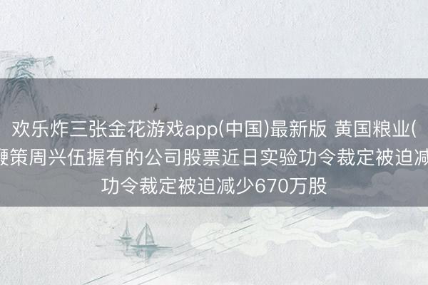 欢乐炸三张金花游戏app(中国)最新版 黄国粮业(831357): 鞭策周兴伍握有的公司股票近日实验功令裁定被迫减少670万股