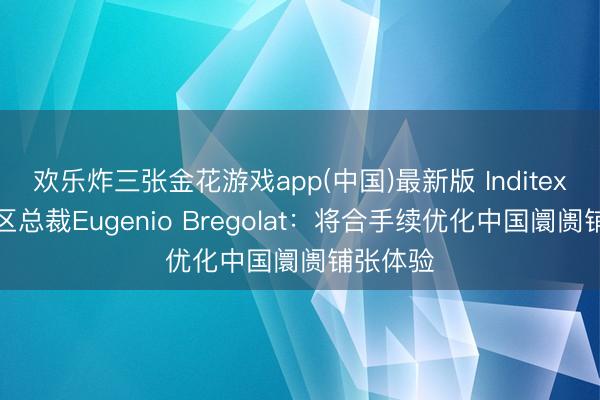 欢乐炸三张金花游戏app(中国)最新版 Inditex大中华区总裁Eugenio Bregolat：将合手续优化中国阛阓铺张体验
