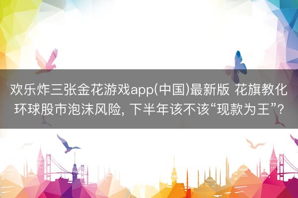 欢乐炸三张金花游戏app(中国)最新版 花旗教化环球股市泡沫风险, 下半年该不该“现款为王”?