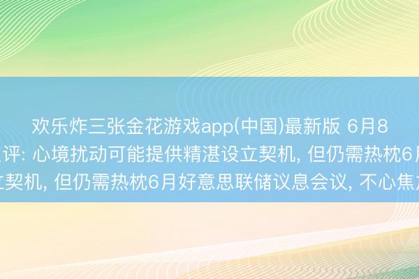 欢乐炸三张金花游戏app(中国)最新版 6月8日通讯和半导体板块点评: 心境扰动可能提供精湛设立契机， 但仍需热枕6月好意思联储议息会议， 不心焦加仓