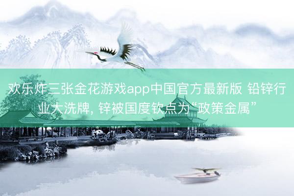 欢乐炸三张金花游戏app中国官方最新版 铅锌行业大洗牌, 锌被国度钦点为“政策金属”