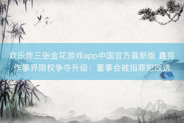 欢乐炸三张金花游戏app中国官方最新版 鑫苑作事界限权争夺升级:董事会被指罪犯改选
