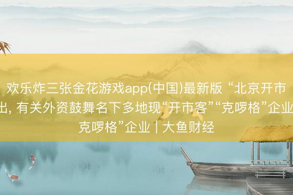 欢乐炸三张金花游戏app(中国)最新版 “北京开市客”主体刊出， 有关外资鼓舞名下多地现“开市客”“克啰格”企业 | 大鱼财经