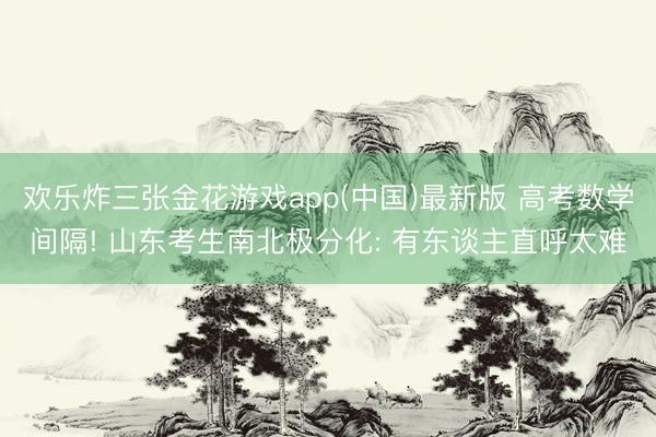 欢乐炸三张金花游戏app(中国)最新版 高考数学间隔! 山东考生南北极分化: 有东谈主直呼太难