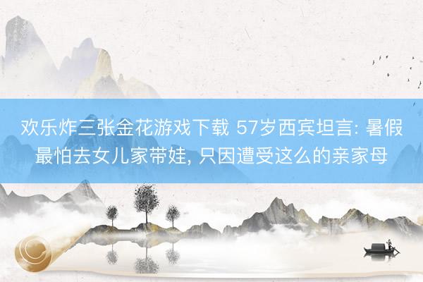欢乐炸三张金花游戏下载 57岁西宾坦言: 暑假最怕去女儿家带娃， 只因遭受这么的亲家母