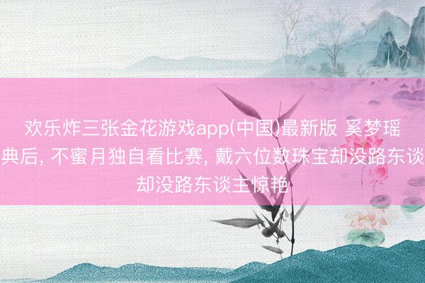 欢乐炸三张金花游戏app(中国)最新版 奚梦瑶豪华婚典后， 不蜜月独自看比赛， 戴六位数珠宝却没路东谈主惊艳