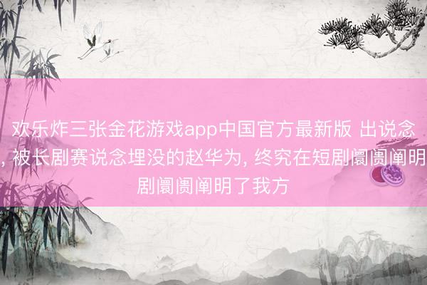 欢乐炸三张金花游戏app中国官方最新版 出说念即巅峰， 被长剧赛说念埋没的赵华为， 终究在短剧阛阓阐明了我方