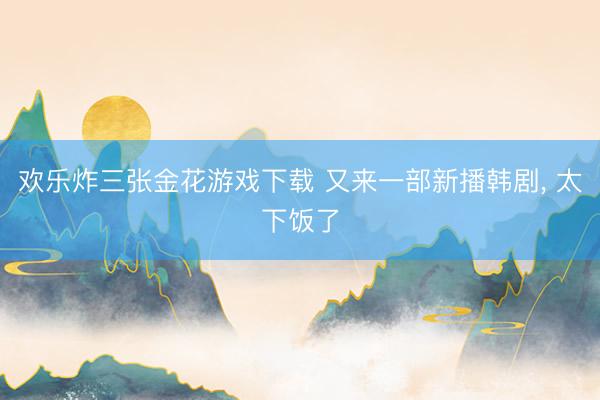 欢乐炸三张金花游戏下载 又来一部新播韩剧， 太下饭了