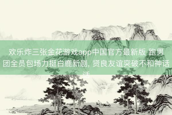 欢乐炸三张金花游戏app中国官方最新版 跑男团全员包场力挺白鹿新剧， 贤良友谊突破不和神话