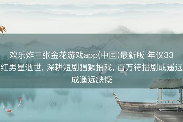欢乐炸三张金花游戏app(中国)最新版 年仅33岁当红男星逝世， 深耕短剧猖獗拍戏， 百万待播剧成遥远缺憾