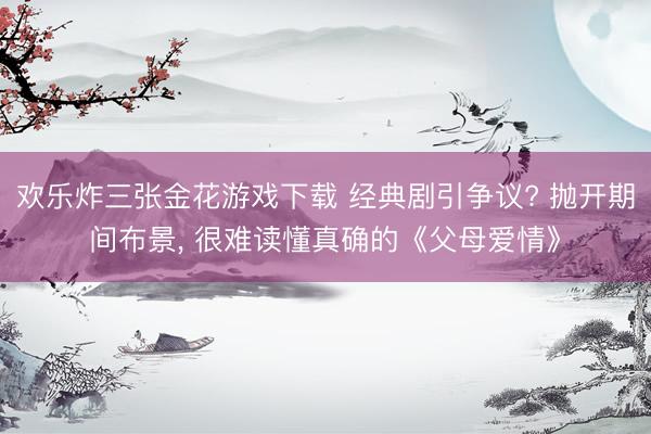 欢乐炸三张金花游戏下载 经典剧引争议? 抛开期间布景， 很难读懂真确的《父母爱情》