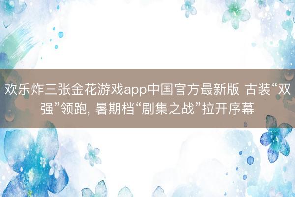 欢乐炸三张金花游戏app中国官方最新版 古装“双强”领跑， 暑期档“剧集之战”拉开序幕
