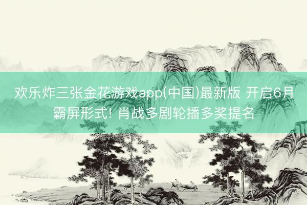 欢乐炸三张金花游戏app(中国)最新版 开启6月霸屏形式! 肖战多剧轮播多奖提名