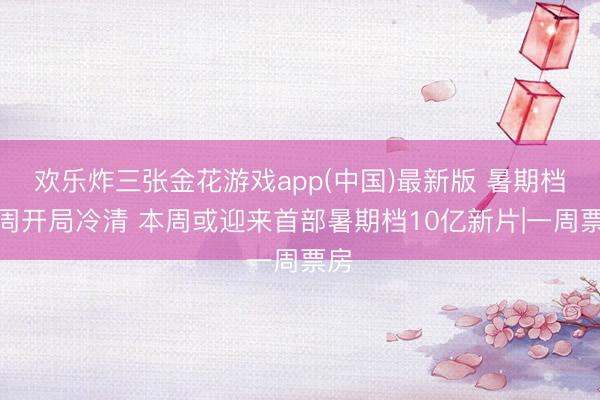 欢乐炸三张金花游戏app(中国)最新版 暑期档首周开局冷清 本周或迎来首部暑期档10亿新片|一周票房