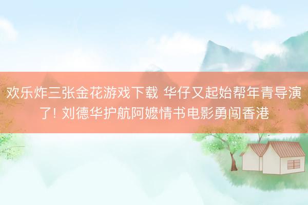欢乐炸三张金花游戏下载 华仔又起始帮年青导演了! 刘德华护航阿嬷情书电影勇闯香港