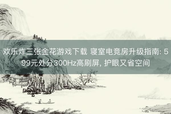 欢乐炸三张金花游戏下载 寝室电竞房升级指南: 599元处分300Hz高刷屏, 护眼又省空间