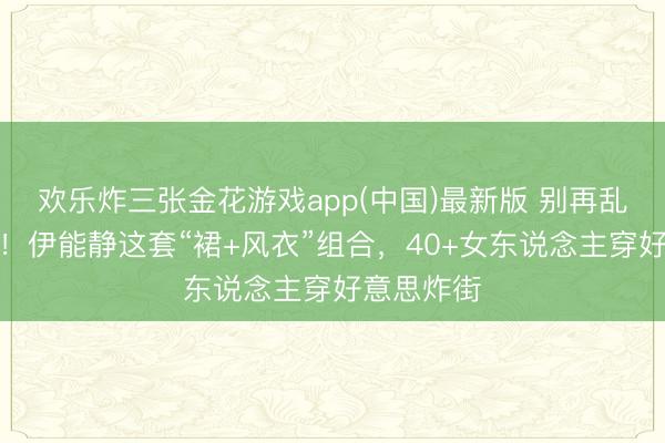 欢乐炸三张金花游戏app(中国)最新版 别再乱穿风衣了！伊能静这套“裙+风衣”组合，40+女东说念主穿好意思炸街