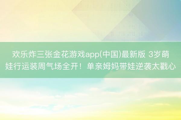 欢乐炸三张金花游戏app(中国)最新版 3岁萌娃行运装周气场全开！单亲姆妈带娃逆袭太戳心