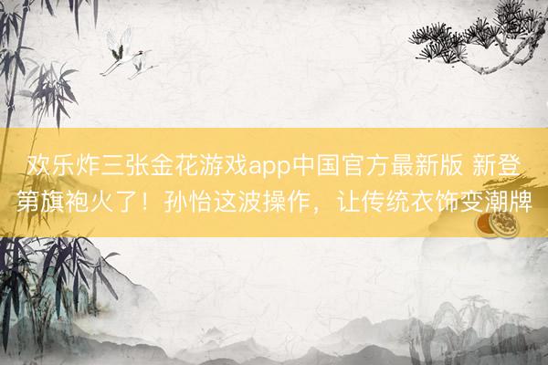 欢乐炸三张金花游戏app中国官方最新版 新登第旗袍火了！孙怡这波操作，让传统衣饰变潮牌