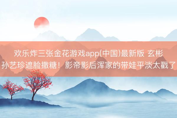 欢乐炸三张金花游戏app(中国)最新版 玄彬孙艺珍遮脸撒糖！影帝影后浑家的带娃平淡太戳了