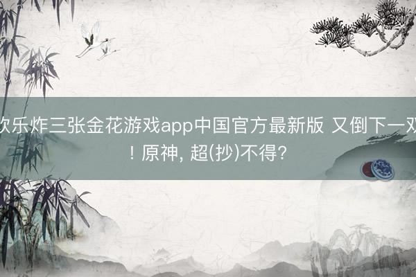 欢乐炸三张金花游戏app中国官方最新版 又倒下一双! 原神， 超(抄)不得?