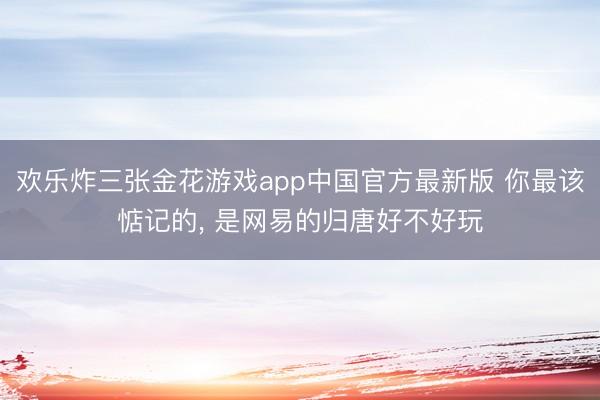 欢乐炸三张金花游戏app中国官方最新版 你最该惦记的， 是网易的归唐好不好玩
