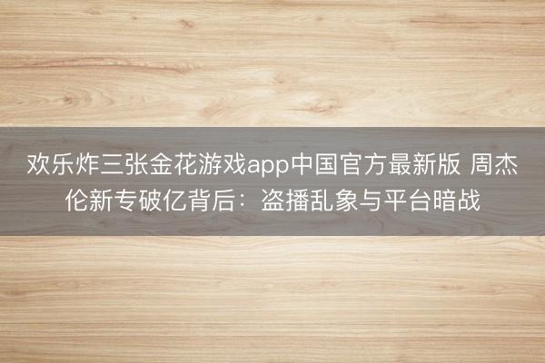欢乐炸三张金花游戏app中国官方最新版 周杰伦新专破亿背后：盗播乱象与平台暗战