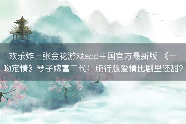 欢乐炸三张金花游戏app中国官方最新版 《一吻定情》琴子嫁富二代！施行版爱情比剧里还甜？