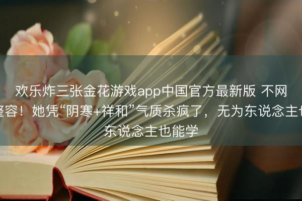 欢乐炸三张金花游戏app中国官方最新版 不网红不整容!她凭“阴寒+祥和”气质杀疯了,无为东说念主也能学