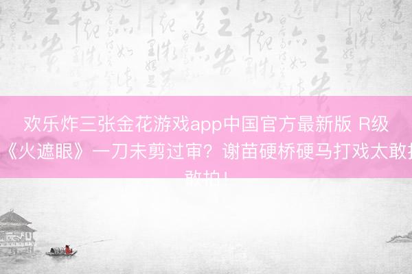 欢乐炸三张金花游戏app中国官方最新版 R级片《火遮眼》一刀未剪过审？谢苗硬桥硬马打戏太敢拍！