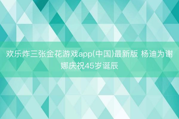 欢乐炸三张金花游戏app(中国)最新版 杨迪为谢娜庆祝45岁诞辰