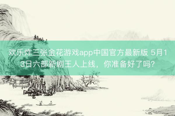 欢乐炸三张金花游戏app中国官方最新版 5月13日六部新剧王人上线，你准备好了吗？