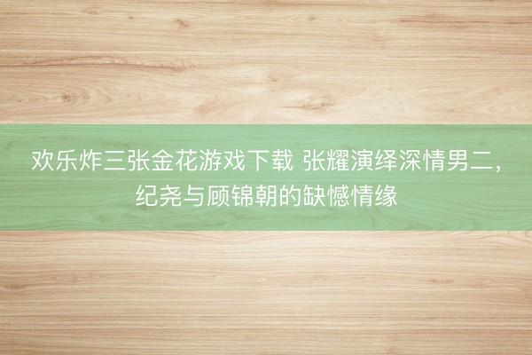 欢乐炸三张金花游戏下载 张耀演绎深情男二，纪尧与顾锦朝的缺憾情缘