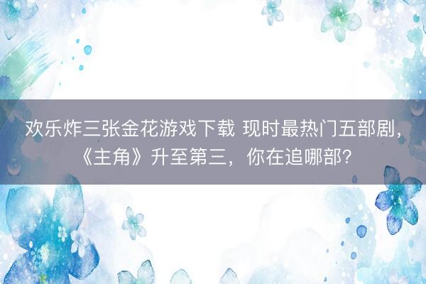 欢乐炸三张金花游戏下载 现时最热门五部剧，《主角》升至第三，你在追哪部？