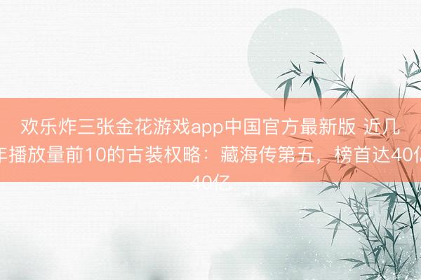 欢乐炸三张金花游戏app中国官方最新版 近几年播放量前10的古装权略：藏海传第五，榜首达40亿