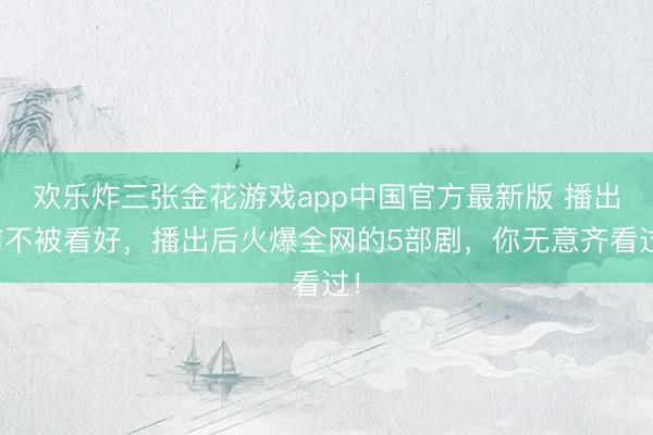 欢乐炸三张金花游戏app中国官方最新版 播出前不被看好，播出后火爆全网的5部剧，你无意齐看过！