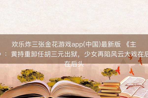 欢乐炸三张金花游戏app(中国)最新版 《主角》：黄持重卸任胡三元出狱，少女再陷风云大戏在后头