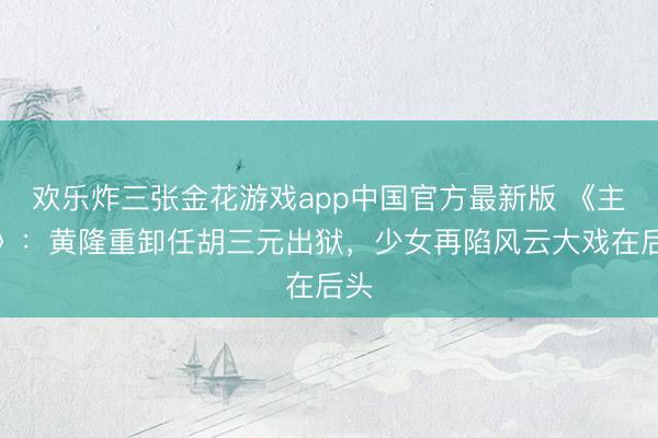 欢乐炸三张金花游戏app中国官方最新版 《主角》：黄隆重卸任胡三元出狱，少女再陷风云大戏在后头