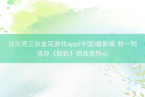 欢乐炸三张金花游戏app(中国)最新版 林一刘浩存《脱轨》吻戏受热心
