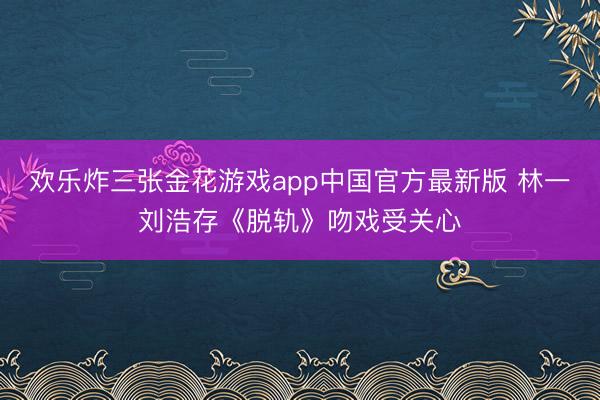 欢乐炸三张金花游戏app中国官方最新版 林一刘浩存《脱轨》吻戏受关心