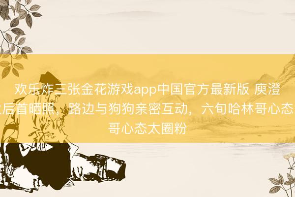 欢乐炸三张金花游戏app中国官方最新版 庾澄庆淘汰后首晒照，路边与狗狗亲密互动，六旬哈林哥心态太圈粉