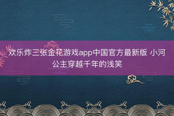 欢乐炸三张金花游戏app中国官方最新版 小河公主穿越千年的浅笑
