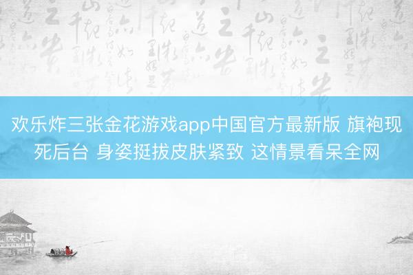 欢乐炸三张金花游戏app中国官方最新版 旗袍现死后台 身姿挺拔皮肤紧致 这情景看呆全网