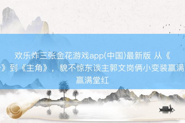 欢乐炸三张金花游戏app(中国)最新版 从《装台》到《主角》，貌不惊东谈主郭文岗俩小变装赢满堂红