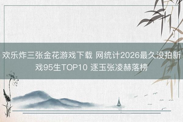 欢乐炸三张金花游戏下载 网统计2026最久没拍新戏95生TOP10 逐玉张凌赫落榜